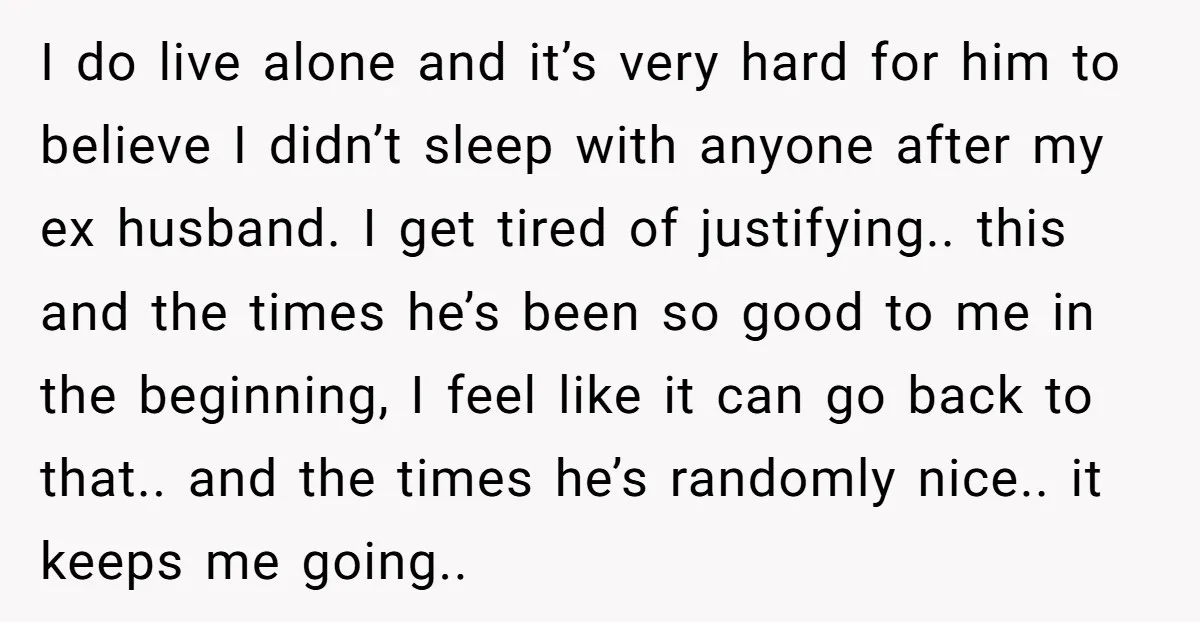 I do live alone and it’s very hard for him to believe I didn’t sleep with anyone after my ex husband. I get tired of justifying.. this and the times...