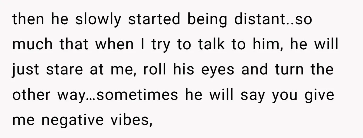 then he slowly started being distant..so much that when I try to talk to him, he will just stare at me, roll his eyes and turn the other way…sometimes he...