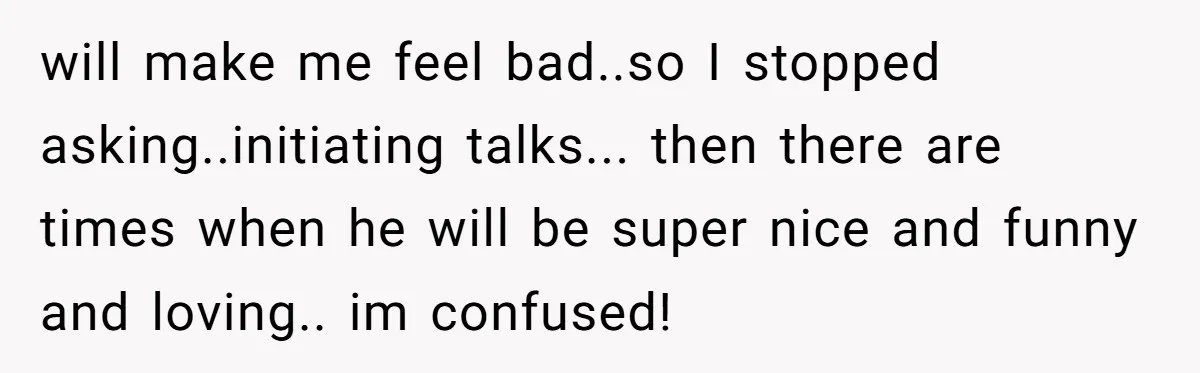 will make me feel bad..so I stopped asking..initiating talks... then there are times when he will be super nice and funny and loving.. im confused!