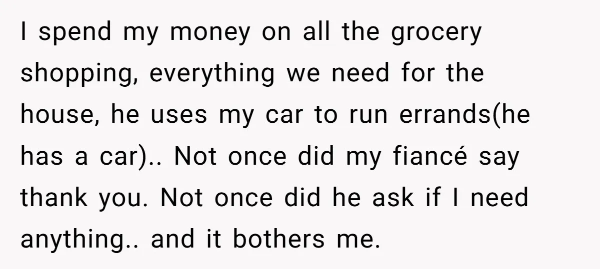 I spend my money on all the grocery shopping, everything we need for the house, he uses my car to run errands(he has a car).. Not once did my fiancé...