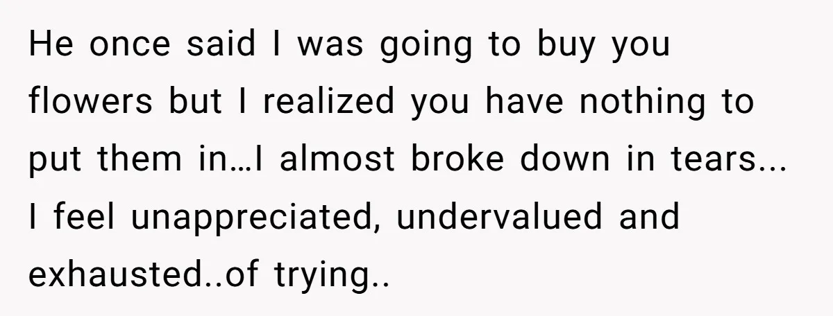He once said I was going to buy you flowers but I realized you have nothing to put them in…I almost broke down in tears... I feel unappreciated, undervalued and...