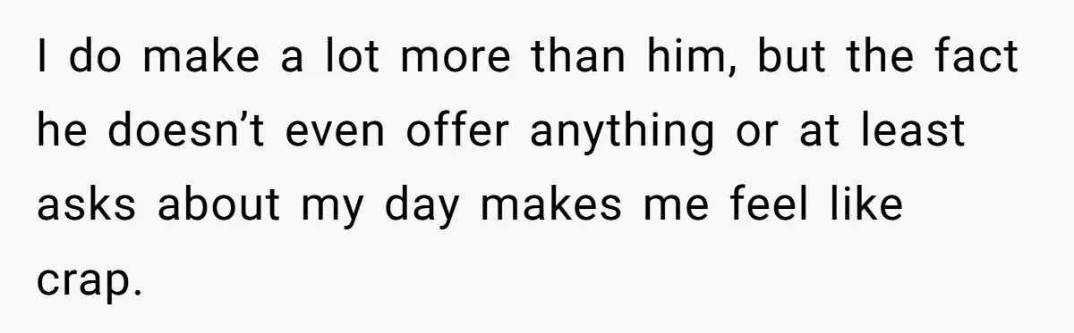 I do make a lot more than him, but the fact he doesn’t even offer anything or at least asks about my day makes me feel like crap.
