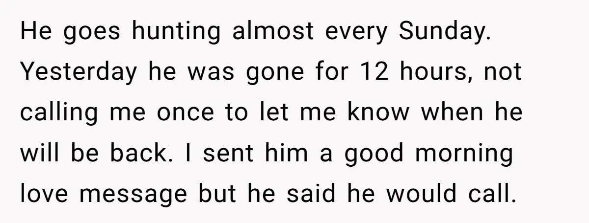 He goes hunting almost every Sunday. Yesterday he was gone for 12 hours, not calling me once to let me know when he will be back. I sent him a...