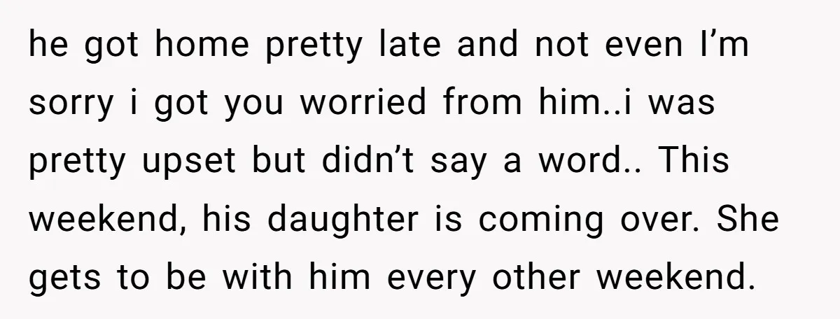 he got home pretty late and not even I’m sorry i got you worried from him..i was pretty upset but didn’t say a word.. This weekend, his daughter is coming...