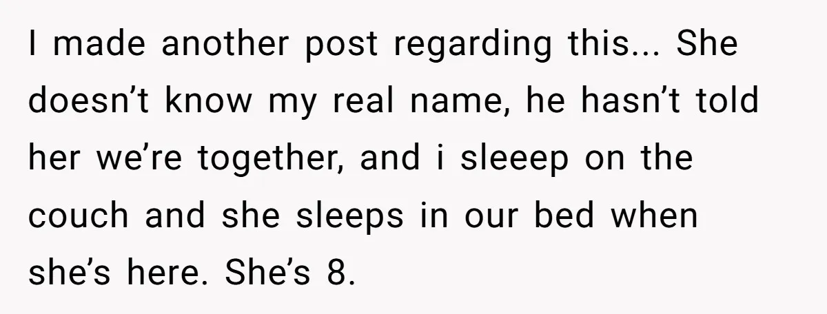I made another post regarding this... She doesn’t know my real name, he hasn’t told her we’re together, and i sleeep on the couch and she sleeps in our bed...