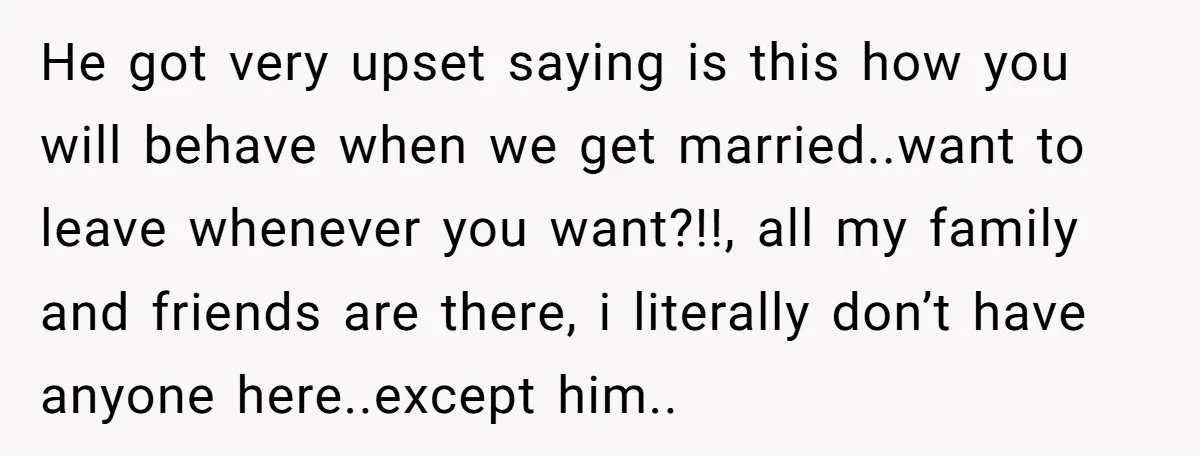 He got very upset saying is this how you will behave when we get married..want to leave whenever you want?!!, all my family and friends are there, i literally don’t...