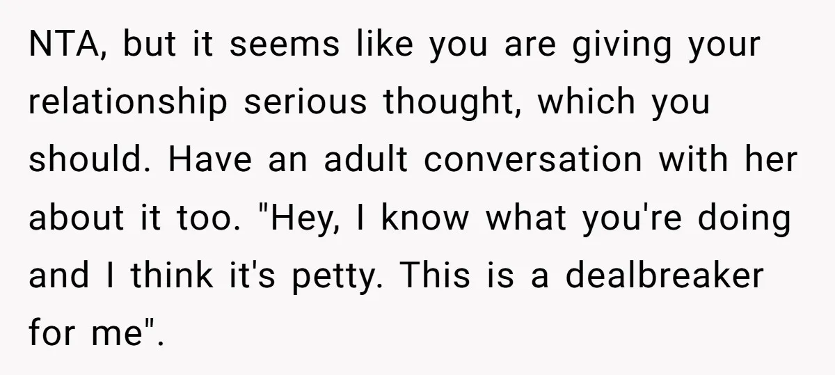 NTA, but it seems like you are giving your relationship serious thought, which you should. Have an adult conversation with her about it too. "Hey, I know what you're doing...
