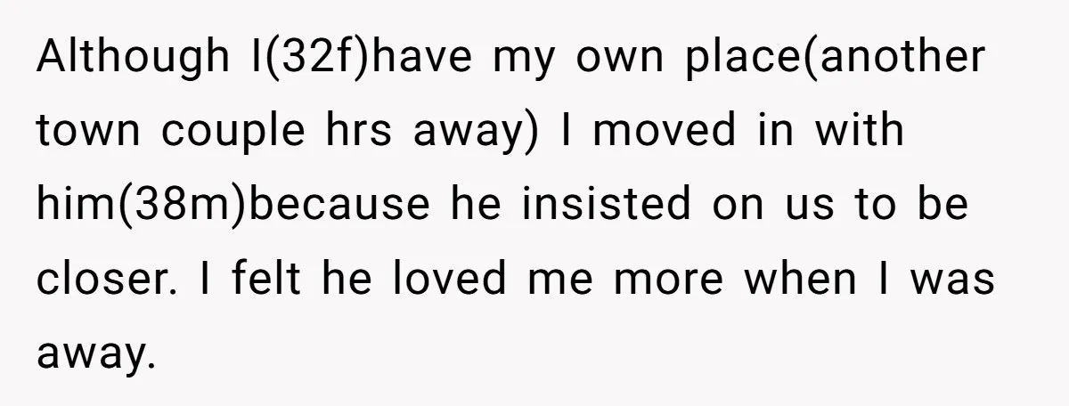 Although I(32f)have my own place(another town couple hrs away) I moved in with him(38m)because he insisted on us to be closer. I felt he loved me more when I was...