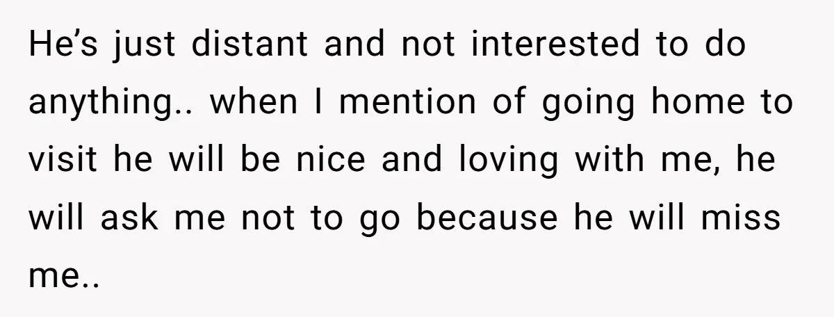 He’s just distant and not interested to do anything.. when I mention of going home to visit he will be nice and loving with me, he will ask me not...