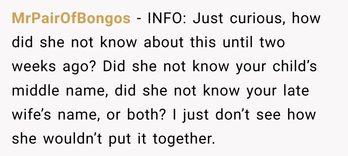 MrPairOfBongos − INFO: Just curious, how did she not know about this until two weeks ago? Did she not know your child’s middle name, did she not know your late...