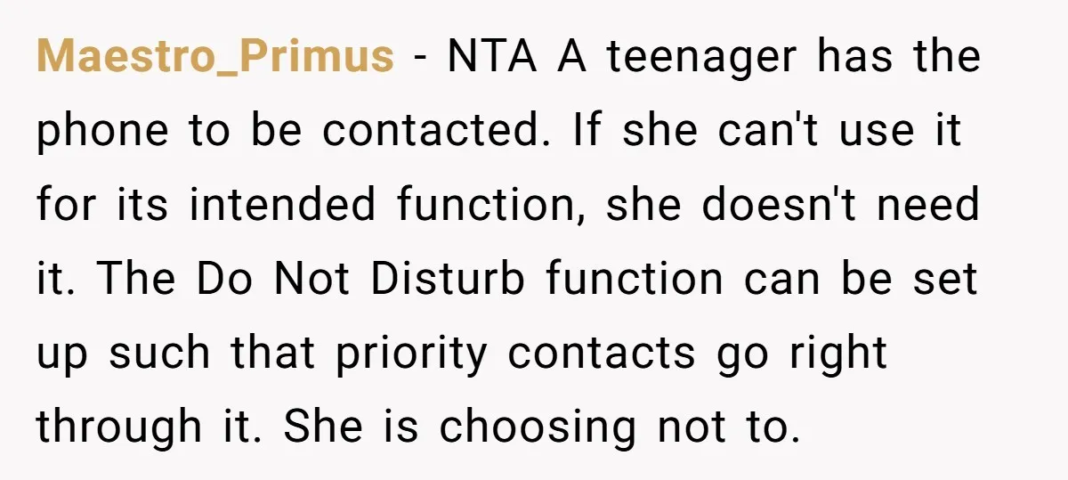 Maestro_Primus − NTA A teenager has the phone to be contacted. If she can't use it for its intended function, she doesn't need it. The Do Not Disturb function can...