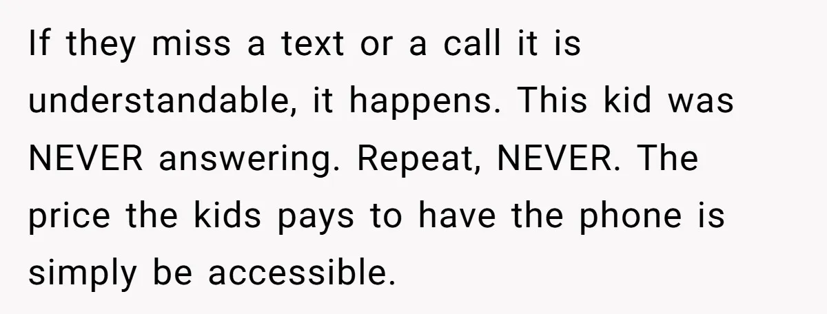 If they miss a text or a call it is understandable, it happens. This kid was NEVER answering. Repeat, NEVER. The price the kids pays to have the phone is...