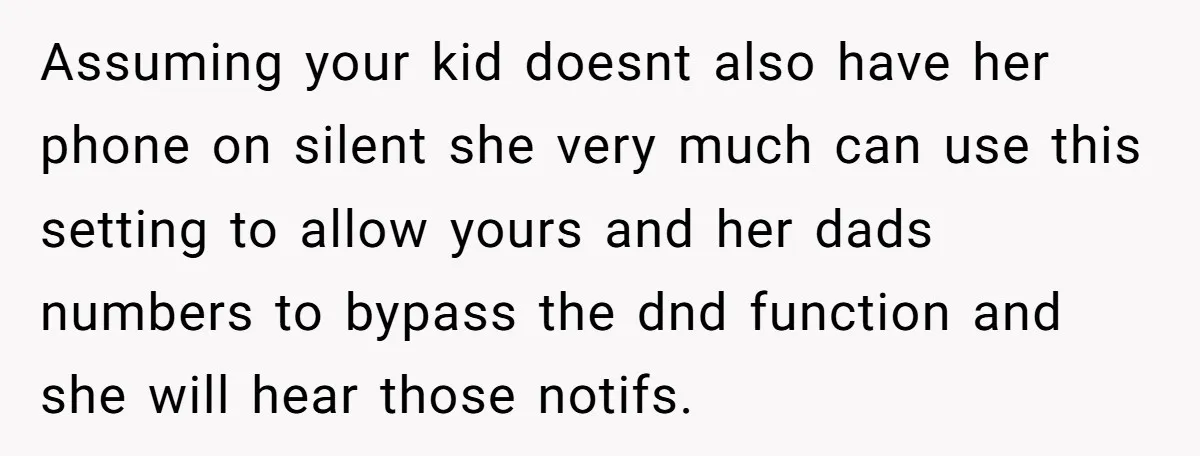 Assuming your kid doesnt also have her phone on silent she very much can use this setting to allow yours and her dads numbers to bypass the dnd function and...