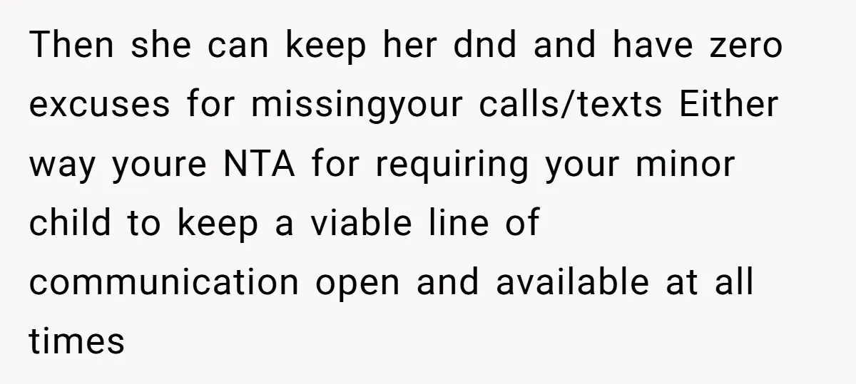 Then she can keep her dnd and have zero excuses for missingyour calls/texts Either way youre NTA for requiring your minor child to keep a viable line of communication open...