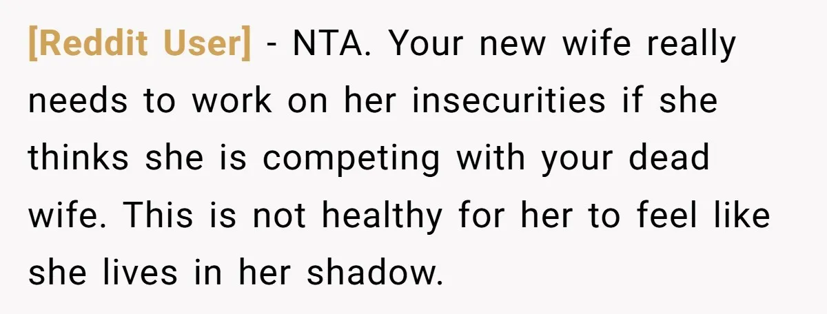 [Reddit User] − NTA. Your new wife really needs to work on her insecurities if she thinks she is competing with your dead wife. This is not healthy for her...
