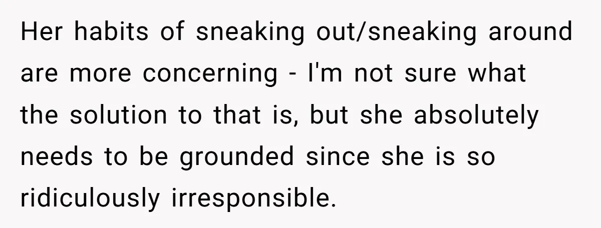Her habits of sneaking out/sneaking around are more concerning - I'm not sure what the solution to that is, but she absolutely needs to be grounded since she is so...