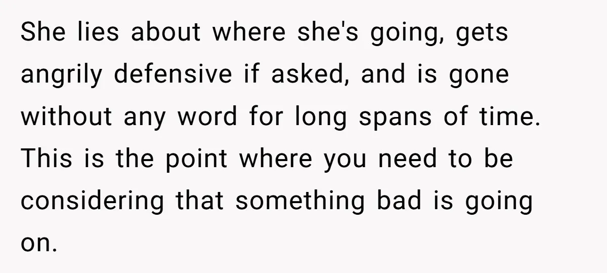 She lies about where she's going, gets angrily defensive if asked, and is gone without any word for long spans of time. This is the point where you need to...