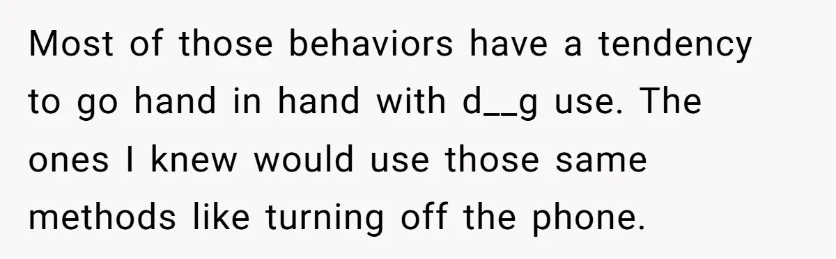 Most of those behaviors have a tendency to go hand in hand with d__g use. The ones I knew would use those same methods like turning off the phone.