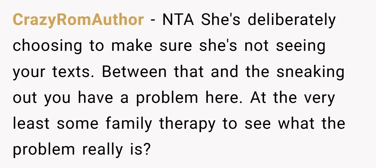 CrazyRomAuthor − NTA She's deliberately choosing to make sure she's not seeing your texts. Between that and the sneaking out you have a problem here. At the very least some...