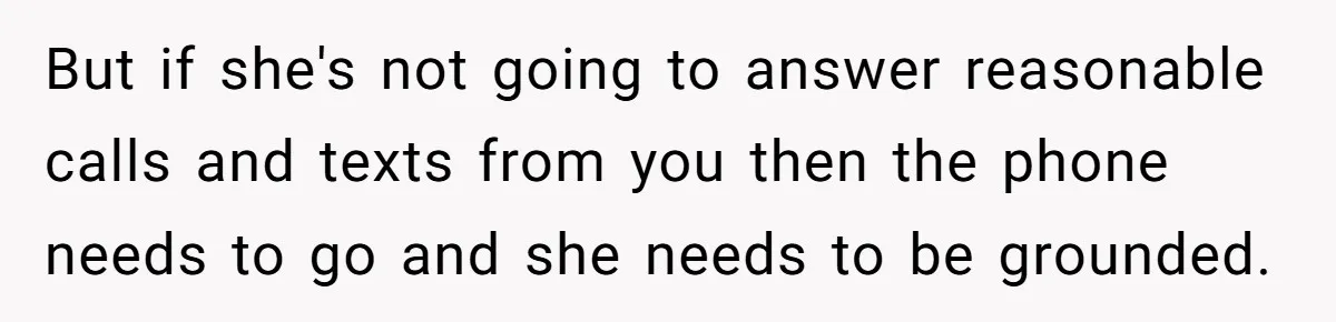 But if she's not going to answer reasonable calls and texts from you then the phone needs to go and she needs to be grounded.