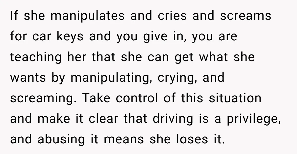 If she manipulates and cries and screams for car keys and you give in, you are teaching her that she can get what she wants by manipulating, crying, and screaming....