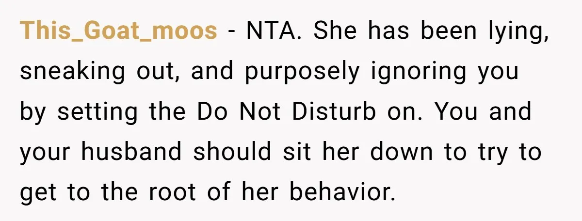 This_Goat_moos − NTA. She has been lying, sneaking out, and purposely ignoring you by setting the Do Not Disturb on. You and your husband should sit her down to try...