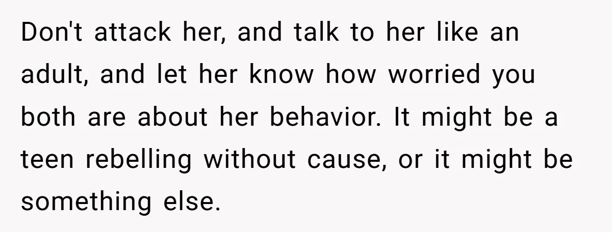 Don't attack her, and talk to her like an adult, and let her know how worried you both are about her behavior. It might be a teen rebelling without cause,...