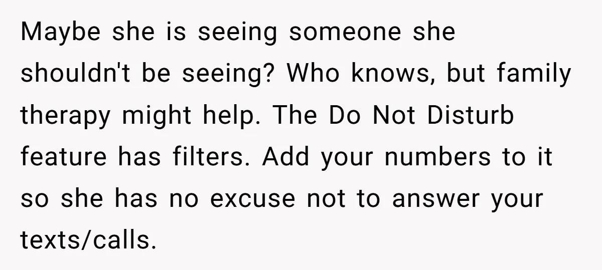Maybe she is seeing someone she shouldn't be seeing? Who knows, but family therapy might help. The Do Not Disturb feature has filters. Add your numbers to it so she...