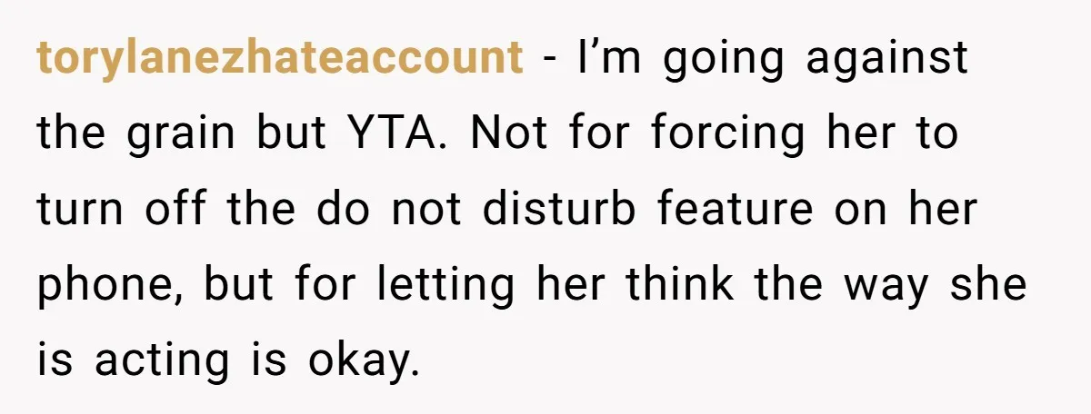 torylanezhateaccount − I’m going against the grain but YTA. Not for forcing her to turn off the do not disturb feature on her phone, but for letting her think the...