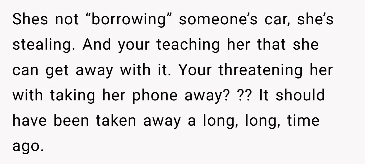 Shes not “borrowing” someone’s car, she’s stealing. And your teaching her that she can get away with it. Your threatening her with taking her phone away? ?? It should have...