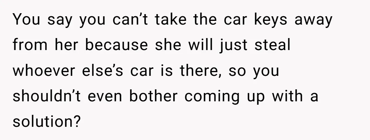 You say you can’t take the car keys away from her because she will just steal whoever else’s car is there, so you shouldn’t even bother coming up with a...