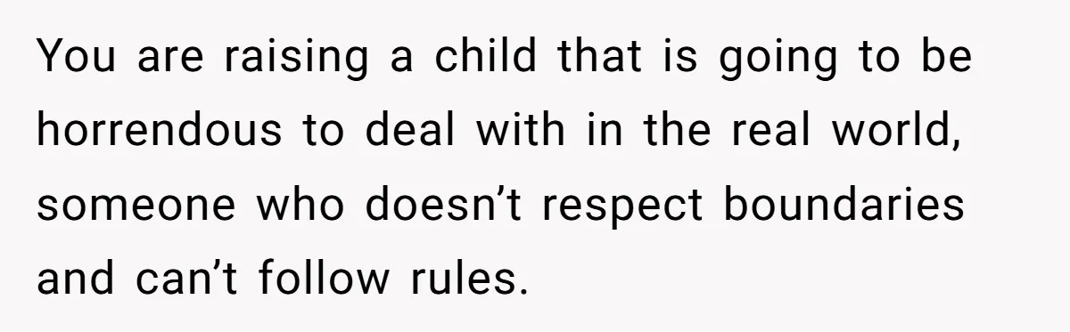You are raising a child that is going to be horrendous to deal with in the real world, someone who doesn’t respect boundaries and can’t follow rules.