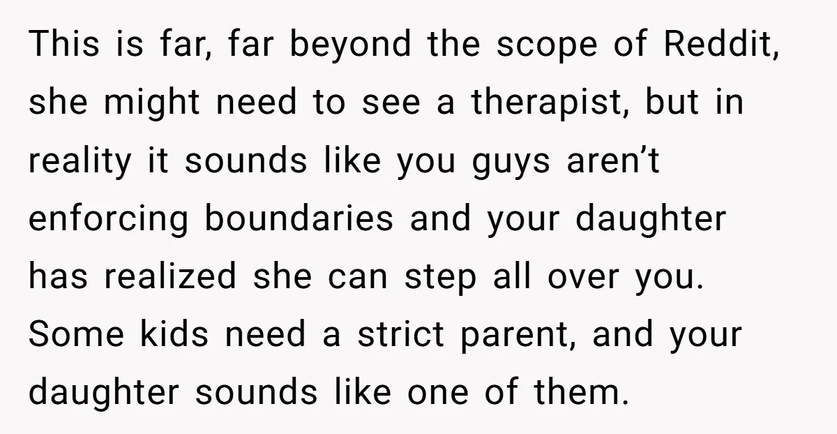 This is far, far beyond the scope of Reddit, she might need to see a therapist, but in reality it sounds like you guys aren’t enforcing boundaries and your daughter...