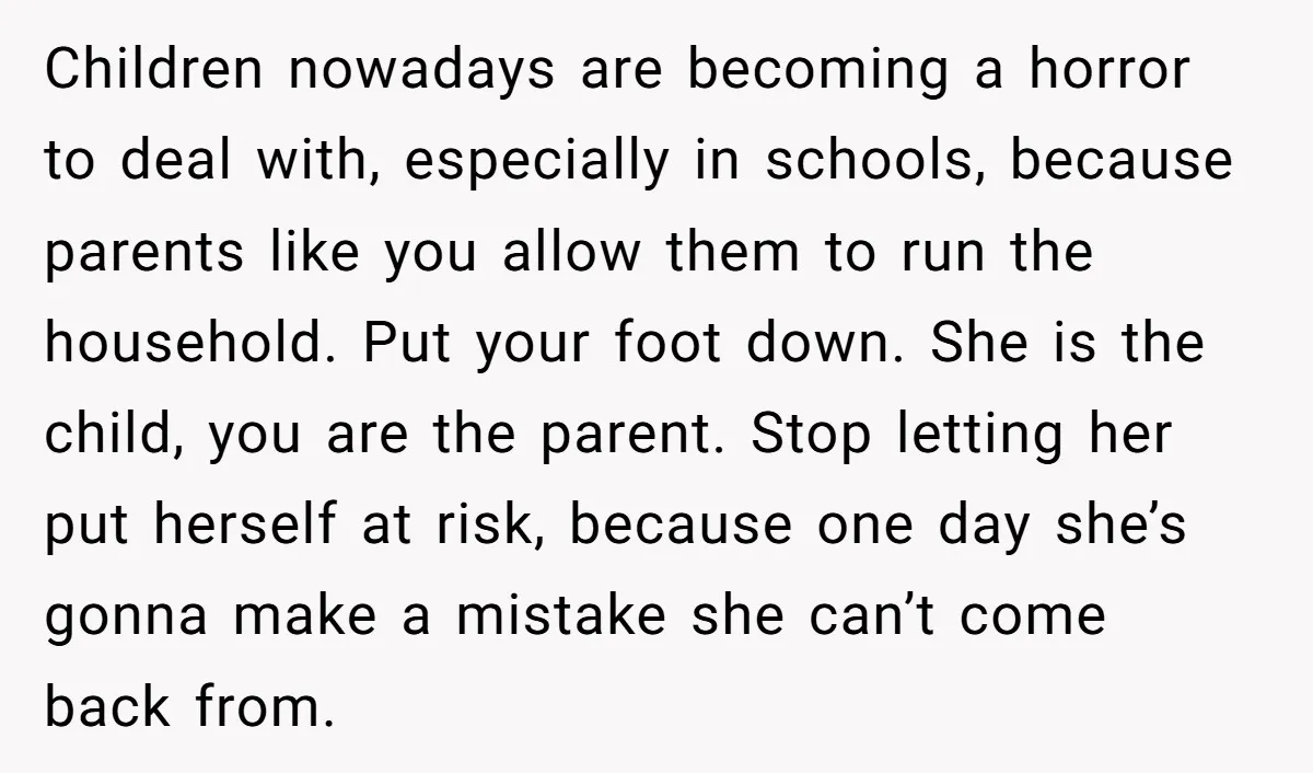 Children nowadays are becoming a horror to deal with, especially in schools, because parents like you allow them to run the household. Put your foot down. She is the child,...