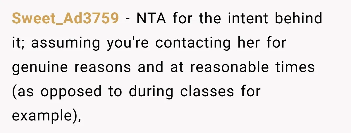 Sweet_Ad3759 − NTA for the intent behind it; assuming you're contacting her for genuine reasons and at reasonable times (as opposed to during classes for example),