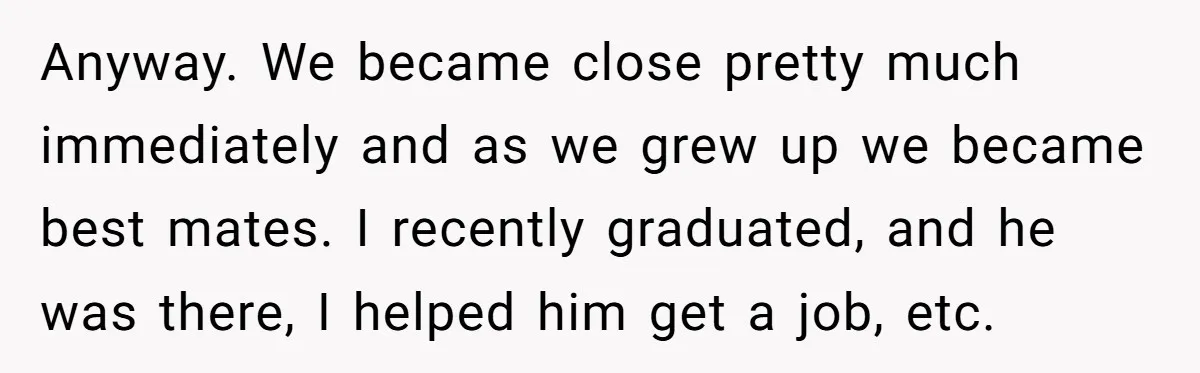 Anyway. We became close pretty much immediately and as we grew up we became best mates. I recently graduated, and he was there, I helped him get a job, etc.