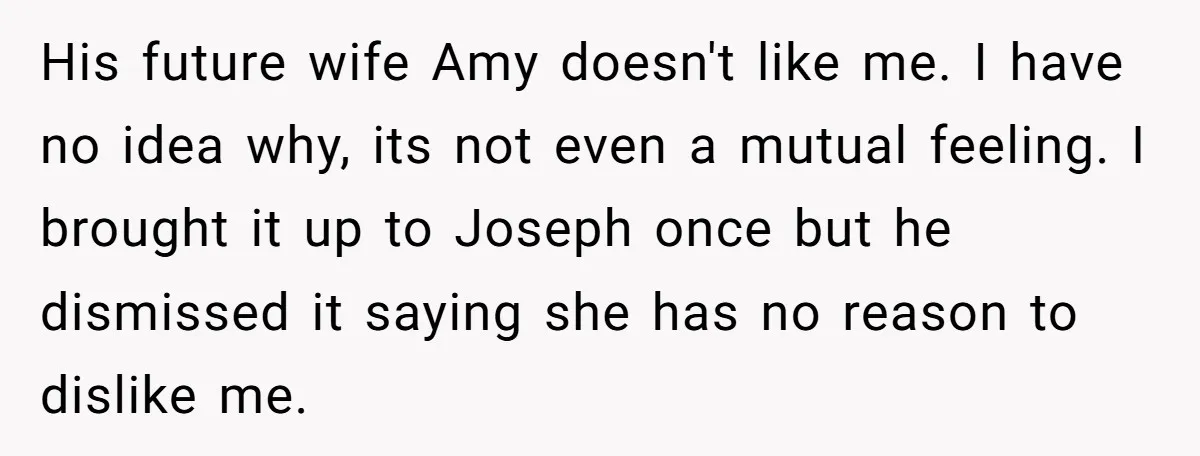 His future wife Amy doesn't like me. I have no idea why, its not even a mutual feeling. I brought it up to Joseph once but he dismissed it saying...