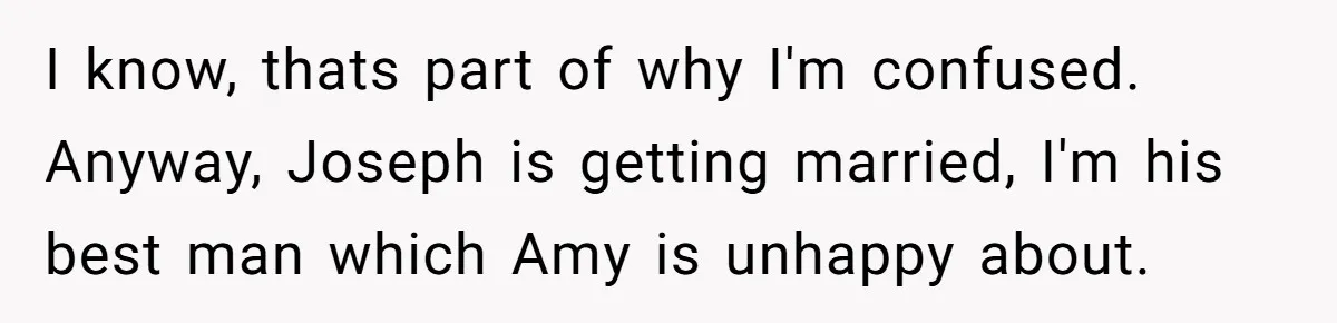 I know, thats part of why I'm confused. Anyway, Joseph is getting married, I'm his best man which Amy is unhappy about.