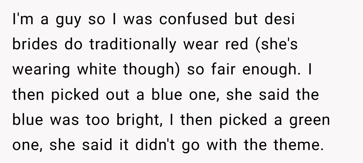 I'm a guy so I was confused but desi brides do traditionally wear red (she's wearing white though) so fair enough. I then picked out a blue one, she said...