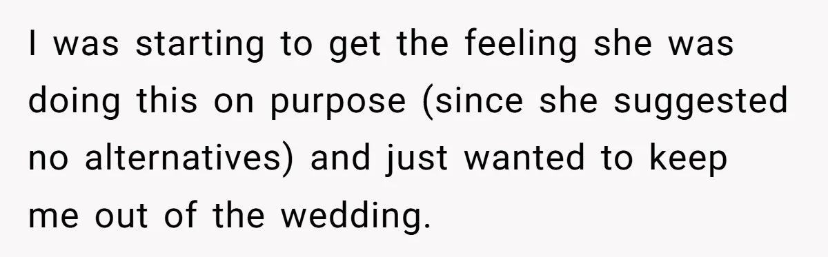 I was starting to get the feeling she was doing this on purpose (since she suggested no alternatives) and just wanted to keep me out of the wedding.
