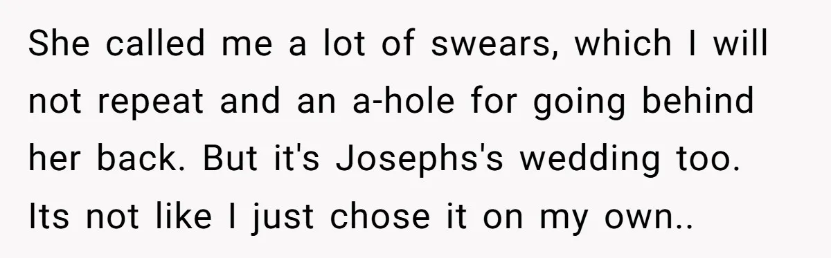 She called me a lot of swears, which I will not repeat and an a-hole for going behind her back. But it's Josephs's wedding too. Its not like I just...