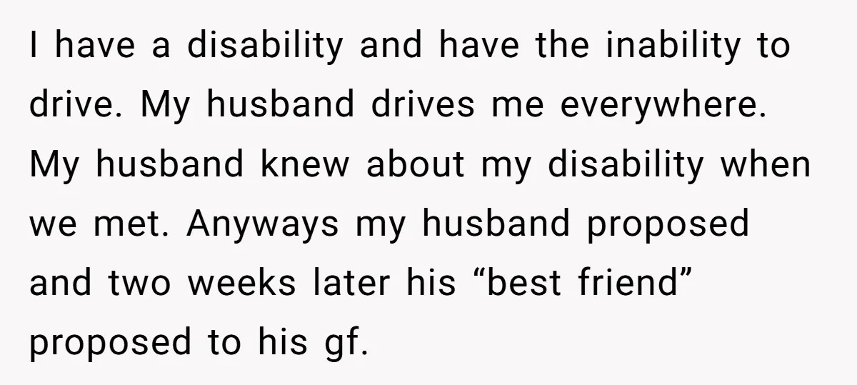 I have a disability and have the inability to drive. My husband drives me everywhere. My husband knew about my disability when we met. Anyways my husband proposed and two...