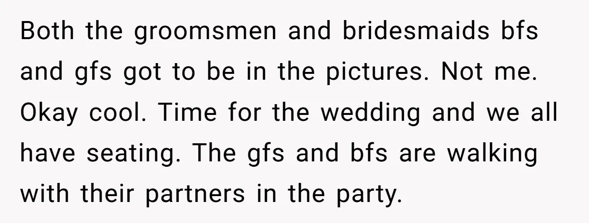 Both the groomsmen and bridesmaids bfs and gfs got to be in the pictures. Not me. Okay cool. Time for the wedding and we all have seating. The gfs and...