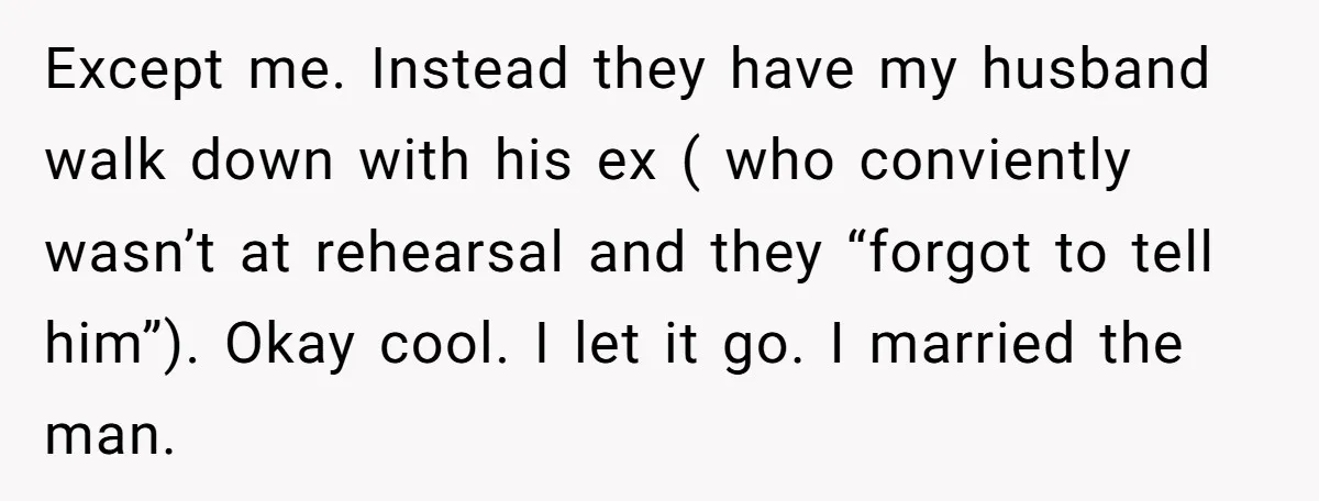 Except me. Instead they have my husband walk down with his ex ( who conviently wasn’t at rehearsal and they “forgot to tell him”). Okay cool. I let it go....