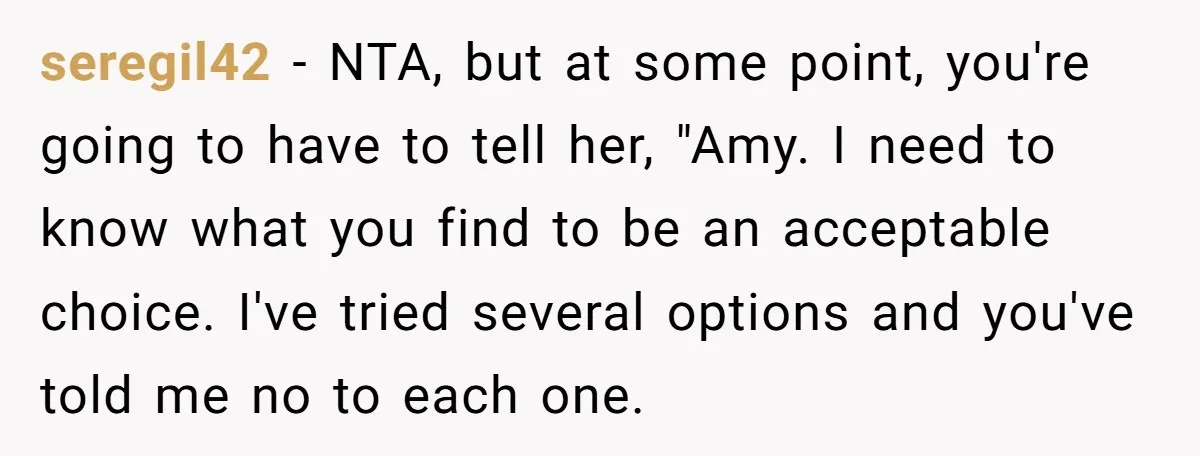 seregil42 − NTA, but at some point, you're going to have to tell her, "Amy. I need to know what you find to be an acceptable choice. I've tried several...