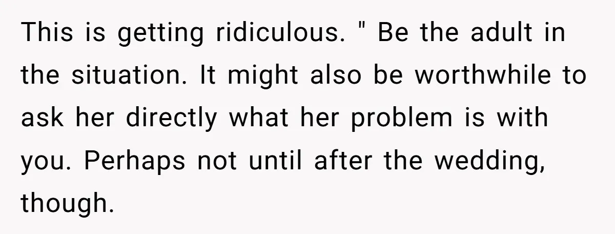 This is getting ridiculous. " Be the adult in the situation. It might also be worthwhile to ask her directly what her problem is with you. Perhaps not until after...