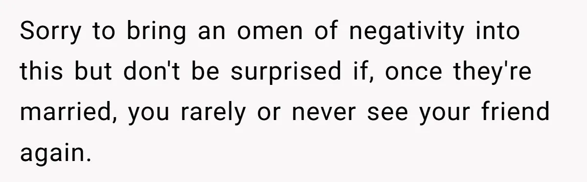 Sorry to bring an omen of negativity into this but don't be surprised if, once they're married, you rarely or never see your friend again.