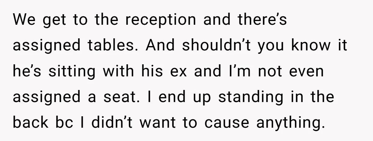 We get to the reception and there’s assigned tables. And shouldn’t you know it he’s sitting with his ex and I’m not even assigned a seat. I end up standing...