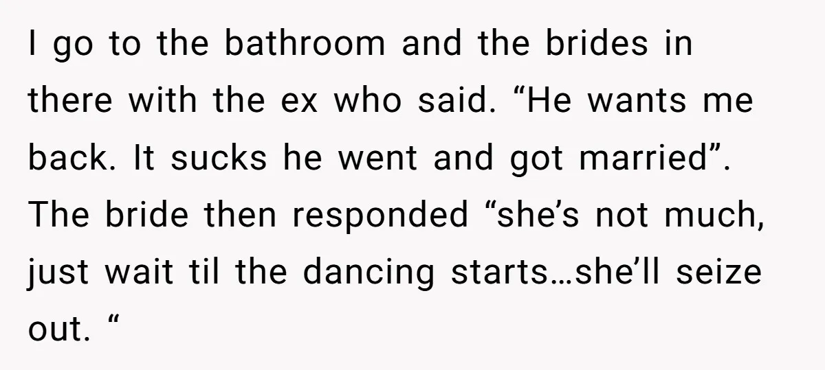 I go to the bathroom and the brides in there with the ex who said. “He wants me back. It sucks he went and got married”. The bride then responded...