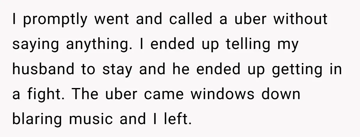 I promptly went and called a uber without saying anything. I ended up telling my husband to stay and he ended up getting in a fight. The uber came windows...